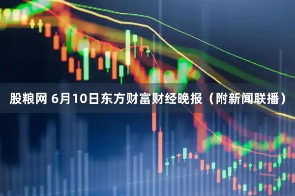 股粮网 6月10日东方财富财经晚报（附新闻联播）