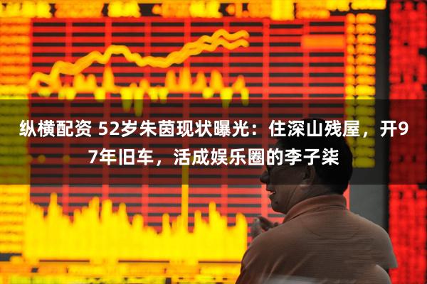 纵横配资 52岁朱茵现状曝光：住深山残屋，开97年旧车，活成娱乐圈的李子柒