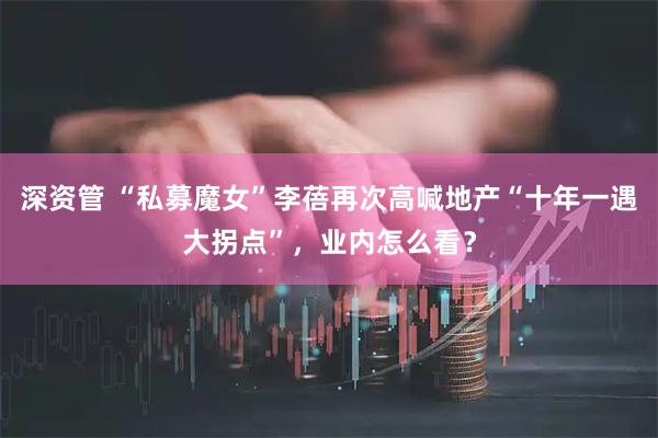 深资管 “私募魔女”李蓓再次高喊地产“十年一遇大拐点”，业内怎么看？