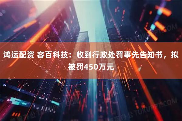 鸿运配资 容百科技：收到行政处罚事先告知书，拟被罚450万元