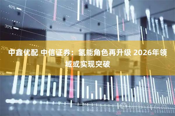 中鑫优配 中信证券：氢能角色再升级 2026年领域或实现突破