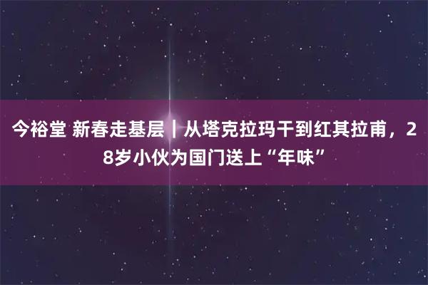 今裕堂 新春走基层｜从塔克拉玛干到红其拉甫，28岁小伙为国门送上“年味”