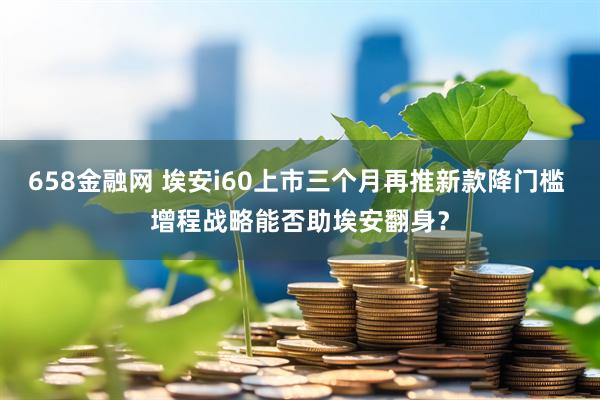 658金融网 埃安i60上市三个月再推新款降门槛 增程战略能否助埃安翻身？