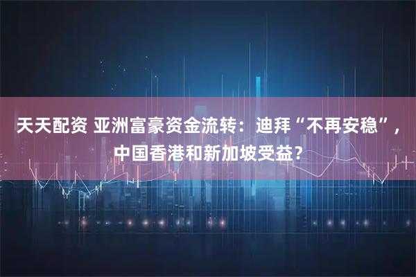 天天配资 亚洲富豪资金流转：迪拜“不再安稳”，中国香港和新加坡受益？