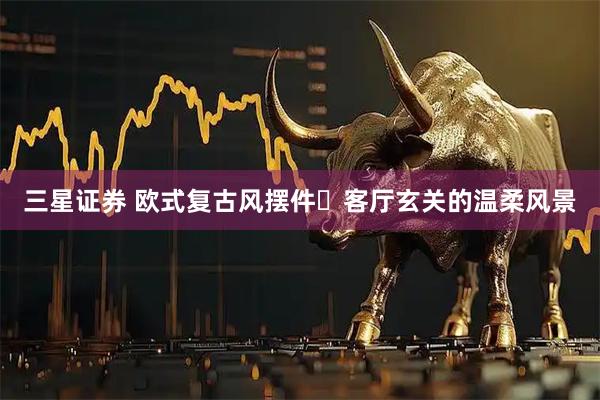三星证券 欧式复古风摆件✨客厅玄关的温柔风景